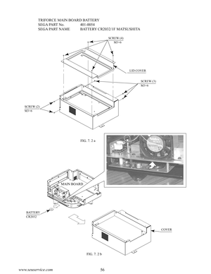 Page 6056www.seuservice.com57www.seuservice.com
    TRIFORCE MAIN BOARD BATTERY
SEGA PART No.               401-0054
SEGA PART NAME         BATTERY CR2032/1F MATSUSHITA
SCREW (4)
       M3×6
   LID COVER
    SCREW (3)
    M3×6
SCREW (2) 
M3×6
MAIN BOARD
BATTERY
CR2032
  COVER
FIG. 7. 2 a
FIG. 7. 2 b 