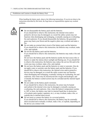 Page 6156www.seuservice.com57www.seuservice.com
7 - 3 REPLACING THE DIMM BOARD BATTERY PACK
   Do not disassemble the battery pack and the batteries.
      If you should fail to observe this instruction, the internal wires and/or 
protective devices may be damaged; as a result the safety system may not 
function when discharging and recharging, eventually causing an overheating, 
fire and explosion. If you should disassemble the batteries, the generated 
gases may harm your throat and the negative plate may...