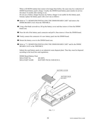 Page 6358www.seuservice.com59www.seuservice.com
FIG. 7. 3
BATTERY COVER
BATTERY PACK
401-0076
When a GD-ROM readout time seems to be longer than before, the cause may be a reduction of 
DIMM board battery pack's charge. Usually, the DIMM board battery pack reaches its service 
life about 16 months after starting to use. 
Do not use a battery charger because any battery charger is not usable for this battery pack.
Instead, replace the battery pack with a new one as follows:
 Refer to "7-1...