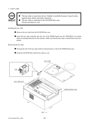 Page 6460www.seuservice.com61www.seuservice.com
7 - 4 KEY CHIP
KEY CHIP
DIMM BOARD CASE
KEY CHIP SLOT
TAB
FIG. 7. 4
   The key chip is a precision device. Handle it carefully because it may be dam-
aged by heat, shock, and static electricity.
   The key chip is contained in the GD-ROM disc case.
      Always use them as a set.
Installing the key chip
 Remove the key chip from the GD-ROM disc case.
 Insert  the  key  chip  vertically  into  the  slot  of  the  DIMM  board  case  for  TRIFORCE;  be  careful...