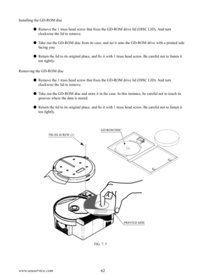 Page 6662www.seuservice.com63www.seuservice.com
FIG. 7. 5
Installing the GD-ROM disc
 Remove the 1 truss head screw that fixes the GD-ROM drive lid (DISC LID). And turn 
clockwise the lid to remove.
 Take out the GD-ROM disc from its case, and set it onto the GD-ROM drive with a printed side 
facing you.
 Return the lid to its original place, and fix it with 1 truss head screw. Be careful not to fasten it 
too tightly.
Removing the GD-ROM disc
 Remove the 1 truss head screw that fixes the GD-ROM drive lid...