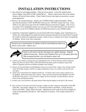Page 94www.seuservice.com5www.seuservice.com
INSTALLATION INSTRUCTIONS
1)  Turn off power and unplug machine.  Open all access panels.  Locate the original game 
Power Supply, Game BD, I/O BD, Sound BD etc…  Remove these items from your cabinet.  
Remove all artwork from cabinet.  Clean Cabinet Exterior and repair as necessary to assure 
good appearance. 
2)  Remove all existing harnesses.  Install a new JAMMA Harness (Recommended).  Please 
note that this harness is NOT SUPPLIED with your kit.  DO NOT connect...