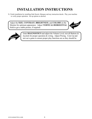 Page 106www.seuservice.com7www.seuservice.com
INSTALLATION INSTRUCTIONS
9)  Finish installation by installing Side Decals, Marquee and any instruction decals.  Play your machine 
to verify proper operation.  Set up options as desired.
Adjust the SIZE, CONTRAST, BRIGHTNESS, and COLORS on the 
Monitor for optimum appearance.  Adjust VERTICAL/HORIZONTAL 
Hold to get a stable picture, if required.
Enter DIAGNOSTICS and adjust the Volume Level, test all Buttons & 
Joystick for proper operation & wiring.  Adjust...