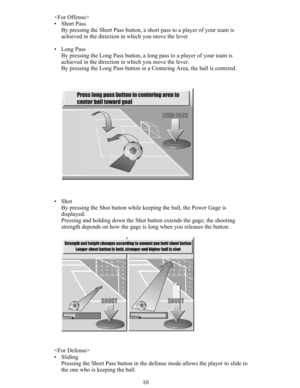 Page 1210 
• Short Pass
By pressing the Short Pass button, a short pass to a player of your team is
achieved in the direction in which you move the lever
• Long Pass
By pressing the Long Pass button, a long pass to a player of your team is
achieved in the direction in which you move the lever.
By pressing the Long Pass button in a Centering Area, the ball is centered.
• Shot
By pressing the Shot button while keeping the ball, the Power Gage is
displayed.
Pressing and holding down the Shot button extends the...