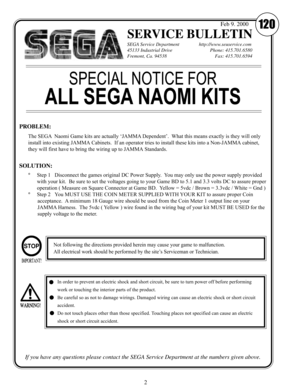 Page 42
SERVICE BULLETIN
SEGA Service Department                http://www.seuservice.com
45133 Industrial Drive           Phone: 415.701.6580
Fremont, Ca. 94538               Fax: 415.701.6594
If you have any questions please contact the SEGA Service Department at the numbers given above.
120Feb 9. 2000
The SEGA  Naomi Game kits are actually ‘JAMMA Dependent’.  What this means exactly is they will only
install into existing JAMMA Cabinets.  If an operator tries to install these kits into a Non-JAMMA cabinet,...