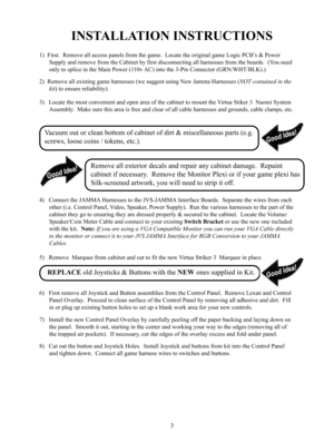 Page 53
INSTALLATION INSTRUCTIONS
1)  First.  Remove all access panels from the game.  Locate the original game Logic PCB’s & Power
Supply and remove from the Cabinet by first disconnecting all harnesses from the boards.  (You need
only to splice in the Main Power (110v AC) into the 3-Pin Connector (GRN/WHT/BLK).)
2)  Remove all existing game harnesses (we suggest using New Jamma Harnesses (NOT contained in the
kit) to ensure reliability).
3)   Locate the most convenient and open area of the cabinet to mount...