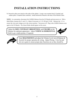 Page 64
INSTALLATION INSTRUCTIONS
9)  Proceed to place new decals on the sides of the cabinet.  Locate a new monitor bezel, if needed, and
replace glass, if required (due scratches).  Install Instruction Placard to the back of the Monitor Glass.
NOTE:  As a precaution, disconnect the JAMMA Harness from the I/O Boards and turn power on.  With a
Multi-Meter, measure the 5v and 3.3v. Adjust if necessary to 5.15v DCand 3.3vDC.  Measure the +12  to
ensure the wires and voltages are in the correct position.  Turn...