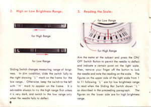 Page 72.High or Low Brightness Ronge:3. Reoding lhe Scole:
for High Ronge
for Low Ronge
Sliding Switch chonges meosuring ronge of brigt-
ness. In dim condition, slide the switch fully to
the right showing L mork on the frome for the
low ronge. Oiherwise, keep the switch to the left
with  H  mork to oppeor on the frome. lt is
odvisoble olwoys to try the high ronge first unless
it is very dork, ond switch to the low ronge only
when ihe needle foils io defleci.
6
Aim ihe meter ot the subject ond press the ON/
OFF...