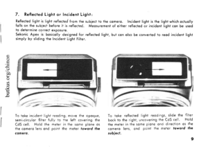 Page 107. Reflected Light or Incident Light:
Reflected light is light reflected from the subject to the comero. Incident light is the light which octuollyfolls on the subiect before it is reflected. Meosurement of either reflected or incident light con be usedto determine correct exposure.Sekonic Apex is bosicolly designed for reflected light, but con olso be converted to reod incident lightsimply by sliding the lncident Light Filter.
ob0
a
.(
To toke incident light reoding, move the opoque,semi-circulor filter...