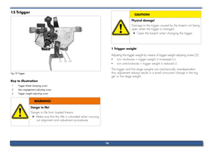 Page 18Trigger
15 
[1] [2][3]
Fig.18 Trigger
Key to illustration
1 Trigger blade clamping screw 
2 Sear engagement adjusting screw 
3 Trigger weight adjusting screw
Danger to life!
Danger to life from loaded firearm.
Make sure that the rifle is unloaded when carrying 
 
h
out alignment and adjustment procedures.
WARNING!
Physical damage!
Damage to the trigger caused by the breech not being 
open when the trigger is changed.
Open the breech when changing the trigger.
 
h
CAUTIoN!
1 Trigger weight
Adjusting the...