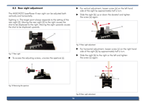 Page 168.5	rear	sight	adjustment	
The ansCHÜTZ l aserPower II rear sight can be adjusted both 
vertically and horizontally.
sighting in: The target point always responds to the setting of the 
rear sight [2]. Moving the rear sight [2] to the right causes the 
shot to be displaced to the right. Moving the sight upwards causes 
the shot to be displaced upwards.
Fig.17 Rear sight
 
X To access the adjusting screws, unscrew the aperture [x].
Fig.18 Removing th\se aperture
 
X For vertical adjustment, loosen screw...