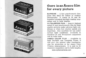 Page 14
there is anAnsco film
for every picture
SUPREME - A fast panchromatic flne-grain film ideal for indoor or outdoorphotography. It comes in 20 and 36-exposure standard daylight loading rnag-azines and in bulk lengths.
ULTRA-SPEED PAN - Anscos highestspeed 35 mm panchromatic fllm for highquality pictures under adverse light con-ditions or when fast shutter speeds areimportant. AIso excellent for use undernormal light conditions. Available instandard 20 and 36-exposure rnagazinesand in bulk loads.
ANSCO...