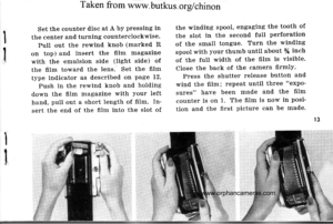 Page 16
Taken from www. butkus. ors/chinon
Set the counter disc at A by pressing in
the center and turning counterclockwise.
PulI out the rewintl knob (marked R
on top) and insert the film magazine
with the emulsion side (light side) of
the film toward the lens. Set the film
type indicator as tlescribed on page 12.
Push in the rewind knob and holding
down the film magazine with your left
hand, pull out a short length of film. In-
sert the end of the film into the slot of
the winding spool, engaging the tooth...