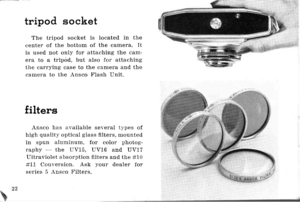 Page 25tttripod socket
The tripod socket is located in the
center of the bottom of the camera. It
is used not only for attaching the can-
era to a tripod, but also for attaching
the carrying case to the camela and the
carnera to the Ansco Flash Unit.
filters
Ansco has available several t-vpes of
high qualitl. optical glass fllters, mounted
in spun alurninum, for color photog-
raphl - the UV15, UV16 and UV17
Liltraviolet absorption filters and the #10
#11 Conr.ersion. Ask your dealer for
series 5 Ansco Filters.
% 