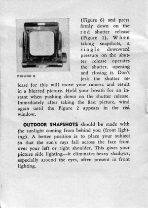 Page 11,.r (Figure 6) and press
:.r 6rmly down on thet, red shutter release
;, (Figure 1). T7 h e n:. taking snapshots, a.: ringle downward
,; pressure on the shut:: te.r release operates
 the shutter. oPening and closing it. Dontjerk the shutter re.
lease for this will move yout camera and result
in a blurred picture. Hold your breath for an in-
stant.when.pushing down on the shutter release.
Immediately after taking the 6rst picture, wind
again until the Figure 2 appears in the red
window.
OUTDOOR SNAPSHOTS...