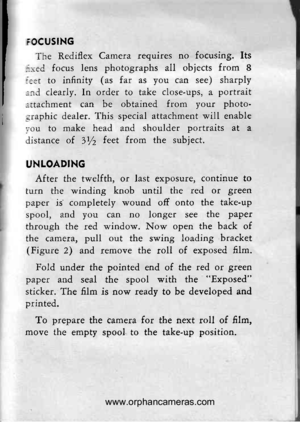 Page 12
FOCUSING
The Rediflex Camera requires no focusing. Its
::red focus lens photographs all objects ftom 8
:=;t to infinity (as far as you can see) sharply
:.:rd clearly. In order to take close-ups, a portrait
:rtachment can be obtained from your photo-
-lraphic dealer. This special attachment will enable
1ou to make head and shoulder portraits at a
distance of lyz feet from the subject.
UNLOADING
After the twelfth, or last exposure, continue to
turn the winding knob until the red or green
paper is...