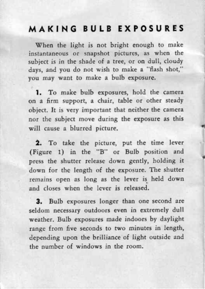 Page 13MAKING BULB EXPOSURES
\7hen the light is not bright enough to make
instantaneous or snapshot pictures, as when the
subiect is in the shade of a tree, or on dull, cloudy
days, and you dp not wish to make a fash shot,
you may want to make a bulb exposure.
l. To make bulb exposures, hold the camera
on a firm support, a chair, table or other steady
object. It is very important that neither the camera
nor the subject move during the exposure as this
will cause a blurred picture.
2. To take the picture, put...