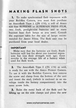 Page 14
MAKING FLASH SHOTS
l. To make synchronized flash exposutes with
your Rediflex Camera, you must first putchase
an Anscoflash Type 1 (JN 174), a roll of Ansco
620 Size SUPREME or SUPERPAN PRESS FILM,
two fresh, penlight-size batteries and as many
bayonet base flash lamps as you need. Consult
the exposure table for the size of lamps recom-
mended for Ansco Films. The flash unit may be
outchased from vour local dealer.
IMPORTANT
Make sure that the batteries are fresh. Freshbatteries will last for about one...