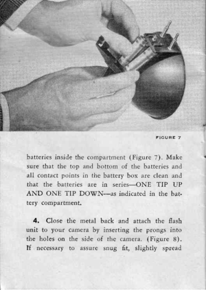 Page 15batteries inside the compartment (Figure 7). Make
sure that the top and bottom of the batteries and
all contact points in the battery box are clean and
that the batteries are in series-ONE TIP UP
AND ONE TIP DOIfN-as indicated in the bat-fFn/ .^mhr rfmPnt
4. Close the metal back and attach the flash
unit to your camera by inserting the prongs into
the holes on the side of the camera. (Figure 8).
If necessary to assure snug fit, slightly spread 