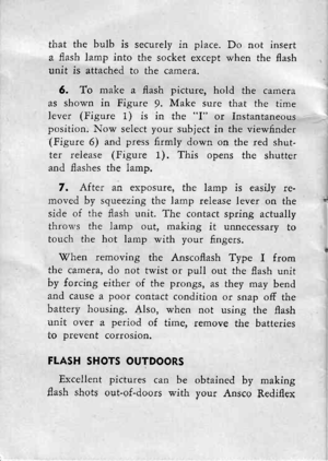 Page 17that the bulb is securely in place. Do not inserta flash lamp into the socket except when the flashunit is attached to the came.ra.
6. To make a flash picture, hold the cameraas shown in Figure !. Make sure that the timelever (Figure 1) is in the I or Instantaneousposition. Now select your subiect in the viewfinder(Figure 6) and press firmly down on the red shut-ter release (Figure 1). This opens the shutterand flashes the lamp.
7. After an exposure, the lamp is easiJy re-n-roved by squeezing the lamp...