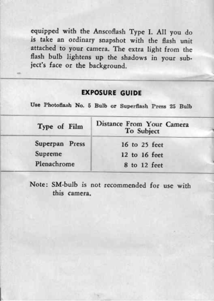 Page 19equipped with the Anscoflash Type I. All you dois take an ordinary snapshot with the flash unitattached to youf camera. The extra light from theflash bulb lightens up the shadows in your sub-jects face or the background.
EXPOSURE GUIDE
Use ?hotoflash No. 5 Bulb or Superflash press 2b Bulb
Type of FilmDistance From Your CameraTo Subject
16 to 25 feet
12 to !6 feet
8 to 12 feet
Note: SM-bulb is not recommended for use withthis camera,
Superpan Press
Supreme
Plenachrome 