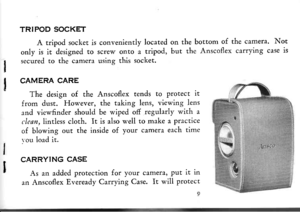 Page 11I
I
TRIPOD SOCKET
A tripod socket is conveniently located on the bortom of the camera. Not
only is it designed to screw onto a tripod, but the Anscoflex carrying case is
secured to the camera using this socket
CAMERA CARE
The design of the Anscoflex tends to protect it
from dust. However, the taking lens, viewing lens
and viewfinder should be wiped off regularly with a
clean, lindess cloth, It is also well to make a Practice
of blowing out the inside of your camera each time
vou load it.
CARRYING CASE
As...