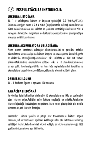 Page 16LV  ekspluatācijas instrukcija
luktura lietOšanaRC-  1  ir  uzlādējams  lukturis  ar  kriptona  spuldziõbKR  2.2  V/0.5A/P13.5).Gaismas enerģijas avots ir 2.4 V NiMH õbNiķeļa-metāla hidrīta) akumulators ar 1200 mAh.Akumulatoru var uzlādēt no jebkuras kontaktligzdas kurā ir 230  V spriegums.Pateicoties magnētam pie luktura korpusa,lukturi var piestiprināt pie jebkuras metāliskas virsmas.
luktura aku Mulat Ora uzlādēšanaPirms  pirmās  lietošanas  uzlādējiet  akumulatoru.Lai  to  paveiktu  atdaliet...