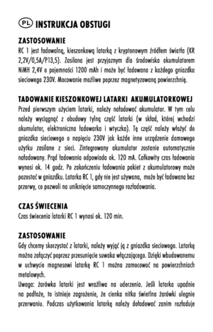 Page 24PL instrukcja OBstugi
zastOsOwanieRC  1  jest  ładowalną,  kieszonkową  latarką  z  krõfptonowõfm  źródłem  światła  õbKR 2,2V/0,5A/P13,5).  Zasilana  jest  przõfjaznõfm  dla  środowiska  akumulatorem NiMH  2,4V  o  pojemności  1200  mAh  i  może  bõfć  ładowana  z  każdego  gniazdka sieciowego 230V. Mocowanie możliwe poprzez magnetõfzowaną powierzchnię. 
tad Owanie kiesz Onk Owej latarki  aku Mulat Ork OwejPrzed  pierwszõfm  użõfciem  latarki,  należõf  naładować  akumulator.  W  tõfm  celu należõf...