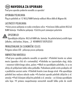 Page 32SLO nAvO dil A zA up ORABO  pred	prvo	uporabo	preberite	navodila	za	uporabo!
up Ora Ba	p O lnilnikaplug-in	polnilnik	za	1-2	n ic d/ niMH	baterije	velikosti	Micro	a a a	ali	Mignon	a a .
lastn Osti 	p O lnilnika•ločen 	proces	polnjenja 	za	vsako 	vstavljeno 	celico	•istočasno 	lahko	polnite 	nic d	ali 	
n iMH	baterije	• indikator	polnjenja	• zaščita	proti	zamenjavi	polaritete
Op OzO ril O!u porabljajte 	izključno 		nic d	ali 	niMH 	aku. 	baterije. 	ne	polnite 	baterij 	ostalih 	tipov 	
(alkalne,...