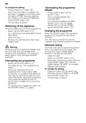 Page 14en 
14
To change the setting: 
– Press programme button 
3.
Each time the button is pressed, the  
set value increases by one level; when  
the value of  ˜:‹ƒ  has been reached, 
the display jumps back to  ˜:‹‹  (off).
– Press START button  H. 
The set value is saved. 
Switching off the appliance 
Short time after the end of the programme: 
– Switch off ON/OFF switch  (.
– Turn off the tap (not applicable if Aqua- Stop fitted).
– Open the door.
– Remove the utensils when they have  cooled down.
m...