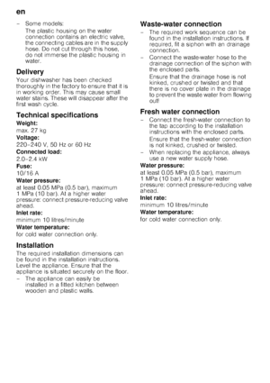 Page 20en 
20
– Some models:
The plastic housing on the water  
connection contains an electric valve,  
the connecting cables are in  the supply 
hose. Do not cut through this hose,  
do not immerse the plastic housing in  
water.
Delivery 
Your dishwasher has been checked  
thoroughly in the factory to ensure that it is  
in working order. This may cause small 
water stains. These will disappear after the 
first wash cycle. 
Technical specifications 
Weight: 
max. 27 kg 
Voltage: 
220–240 V, 50 Hz or 60 Hz...