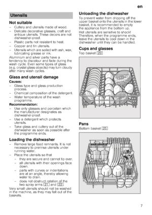 Page 7en7
Not suitable 
– Cutlery and utensils made of wood.  
– Delicate decorative glasses, craft and 
antique utensils. These decors are not  
dishwasher-proof.
– Plastic parts not resistant to heat. 
– Copper and tin utensils. 
– Utensils which are soiled with ash, wax,  lubricating grease or ink.
Aluminium and silver parts have a  
tendency to discolour and fade during the 
wash cycle. Even some types of glass 
(e.g. crystal glass objects) may turn cloudy  
after many wash cycles. 
Glass and utensil...
