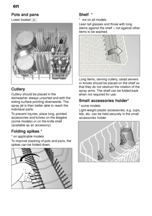 Page 12en
12
Pots
 and pans
Lower  basket 
29
Cutlery Cutlery should be placed in the dishwasher always unsorted and with theeating surface pointing downwards. The spray jet is then better able to reach the individual parts. To prevent injuries, place long, pointed
accessories and knives on the étagère (some models) or on the knife shelf (available as an accessory). Folding  spikes *
*  on applicable models
T o improve stacking of pots and pans, the
spikes can be folded down.
Shelf   *
*   not on all models...