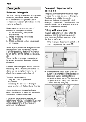 Page 14en
14 Detergents
Notes  on detergents
You  may use any brand of liquid or powder
detergent, as well as tablets, that have been specifically designed for use in domestic dishwashers (do not use normal washing-up liquid!). Nowadays there are three types of dishwasher detergent available:1.  Those containing phosphates       and chlorine. 2.  Those containing phosphates       but no chlorine. 3.  Those containing neither phosphates       nor chlorine. When a phosphate-free detergent is used in conjunction...