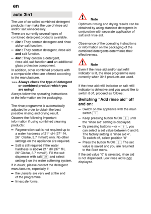 Page 16en
16 auto
 3in1
The  use of so-called combined detergent
products may make the use of rinse aid and/or salt unnecessary .
There are currently several types ofcombined detergent products available.
2in1:  They contain detergent and rinse
aid  or salt function.
3in1:  They contain detergent, rinse aid
and  salt function.
4in1 : They contain a detergent,
rinse-aid, salt function  and an additional
glass protection component.
In addition, other combined products with a comparable ef fect are offered...