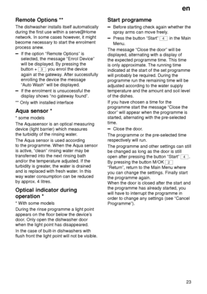 Page 23en23
Remote
 Options **
The  dishwasher installs itself automatically
during the first use within a serve@Home network. In some cases however , it might
become necessary to start the enrolment 
process anew.
If the option “Remote Options” is selected, the message “Enrol Device” will be displayed. By pressing the button + 
3  you enrol the device
again at the gateway . After successfully
enrolling the device the message “Auto W ash” will be displayed.
If the enrolment is unsuccessful the display shows “no...