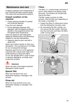 Page 25en25
Maintenance
 and care
A  regular inspection and maintenance of
your machine will help to prevent faults. This saves time and prevents problems. Overall  condition of the
machine
Check  washing chamber for grease
and limescale deposits.
If you find such deposits:
Fill the detergent dispenser with detergent, start the appliance withoututensils in the programme which has the highest wash temperature.
Clean the appliance with detergents/ appliance cleaners which are particularly suitable for use with...