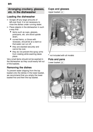 Page 12en
12 Arranging crockery, glasses, etc. in the dishwasher
Loading the dishwasher
Scrape off any large amounts of left-over food. It is not necessary to 
rinse the dishes under running water.
Place objects in the dishwasher in such a way that  items such as cups, glasses,pots/pans, etc. are stood upside down,
 curved items, or those with recesses, should be at a slant so 
that water can run off,
 they are stacked securely and
cannot tip over,
 they do not prevent the spray arms from rotating while washing...