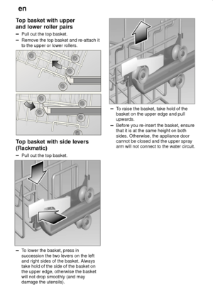 Page 14en
14
Top basket with upper and lower roller pairs
Pull out the top basket.
Remove the top basket and re-attach it to the upper or lower rollers.
Top basket with side levers (Rackmatic)
Pull out the top basket.
To lower the basket, press in succession the two levers on the left and right sides of the basket. Alwaystake hold of the side of the basket on the upper edge, otherwise the basket will not drop smoothly (and may damage the utensils).
To raise the basket, take hold of the basket on the upper edge...