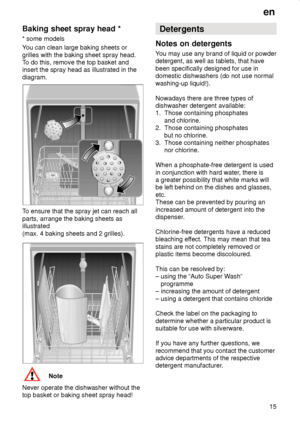 Page 15en15
Baking sheet spray head * 
* some models 
You can clean large baking sheets or grilles with the baking sheet spray head. 
To do this, remove the top basket andinsert the spray head as illustrated in the diagram.
To ensure that the spray jet can reach all parts, arrange the baking sheets as illustrated (max. 4 baking sheets and 2 grilles).
Note
Never operate the dishwasher without the top basket or baking sheet spray head! Detergents
Notes on detergents 
You may use any brand of liquid or powder...