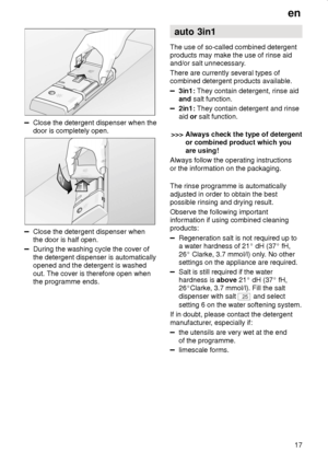 Page 17en17
Close the detergent dispenser when the door is completely open.
Close the detergent dispenser when the door is half open.
During the washing cycle the cover of the detergent dispenser is automatically opened and the detergent is washed out. The cover is therefore open when the programme ends. auto 3in1
The use of so-called combined detergentproducts may make the use of rinse aid 
and/or salt unnecessary. There are currently several types of combined detergent products available.
3in1:  They contain...