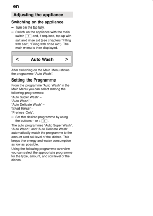 Page 20en
20 Adjusting the appliance
Switching on the appliance
Turn on the tap fully.
Switch on the appliance with the main switch  1
 and, if required, top up with
salt and rinse aid (see chapters “Filling with salt”, “Filling with rinse aid”). The main menu is then displayed.
Auto Wash
After switching on the Main Menu shows 
the programme “Auto Wash”. 
Setting the Programme 
From the programme “Auto Wash” in the Main Menu you can select among the following programmes: 
“Auto Super Wash” – 
“Auto Wash” –...