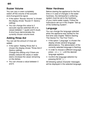 Page 24en
24
Buzzer Volume 
You can vary or even completely 
switch off the volume of the acoustic end-of-programme signal.
If the option “Buzzer Volume” is chosen the display shows “Buzzer 6” (factory setting).
You can change this value to 0 
(acoustic signals switched off) or to values between 1 (quiet) and 6 (loud). 
A short buzz demonstrates the currently chosen volume level.
Adding Rinse Aid 
You can set the amount of rinse aid added.
If the option “Adding Rinse Aid” is chosen the display shows “Rinse Aid...