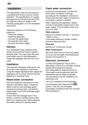 Page 38en
38 Installation
The dishwasher must be connected by a qualified technician to ensure correct 
operation. The specifications for supply, drainage and connected load must fulfil the required criteria as stated in the following paragraphs or in the installation instructions. Install the appliance in the following sequence: – Check the delivery – Install the appliance – Connect the waste water – Connect the fresh water– Connect the power supply Delivery 
Your dishwasher was checked at the factory to...
