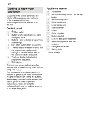 Page 6en
6 Getting to know your appliance
Diagrams of the control panel and the interior of the appliance can be found 
in the envelope at the front. Individual positions are referred to in 
the text. Control panel 1
  Main switch
2
Button M/OK: Select options, store (changed) value
3 Buttons – and +: Select programmes and settings
4
 Start Button: Start programme
5
The top display indicates in clear text the programmes, options and settings to be selected as well as the operations to be executed.
6
The front...