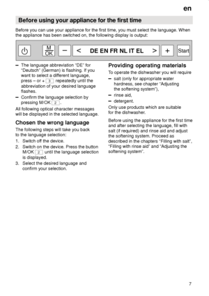 Page 7en7
Before 
using your appliance for the first time
Before you can use your appliance for the first time, you must select the language. When the appliance has been switched on, the following display is output:
DE EN FR NL IT EL
 M
OK Start–+
The language abbreviation “DE” for “Deutsch” (German) is flashing. If you 
want to select a different language, press – or + 
3
 repeatedly until the
abbreviation of your desired language flashes.
Confirm the language selection by pressing M/OK 
2 .
All following...