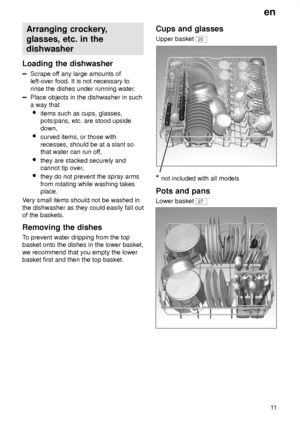 Page 11en11
Arranging
 crockery,
glasses, etc. in the dishwasher
Loading  the dishwasher
Scrape off any large amounts of
left-over food. It is not necessary to rinse the dishes under running water .
Place objects in the dishwasher in such a way that
 items such as cups, glasses, pots/pans, etc. are stood upside down,
 curved items, or those with recesses, should be at a slant so that water can run of f,
 they are stacked securely andcannot tip over ,
 they do not prevent the spray arms from rotating while...