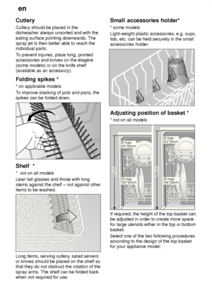 Page 12en
12
Cutlery Cutlery should be placed in the dishwasher always unsorted and with the eating surface pointing downwards. The spray jet is then better able to reach theindividual parts. T
o prevent injuries, place long, pointed
accessories and knives on the ‡tagŠre (some models) or on the knife shelf (available as an accessory). Folding  spikes *
*  on applicable models
T o improve stacking of pots and pans, the
spikes can be folded down.
Shelf   *
*   not on all models
Lean tall glasses and those with...