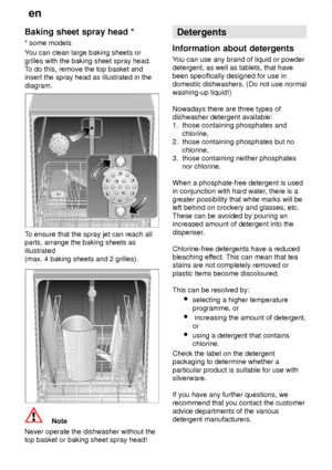 Page 14en
14
Baking
 sheet spray head *
*  some models
Y ou can clean large baking sheets or
grilles with the baking sheet spray head. T o do this, remove the top basket and
insert the spray head as illustrated in the diagram.
T o ensure that the spray jet can reach all
parts, arrange the baking sheets as illustrated (max. 4 baking sheets and 2 grilles).
Note
Never operate the dishwasher without the top basket or baking sheet spray head! Detergents
Information  about detergents
You  can use any brand of liquid...