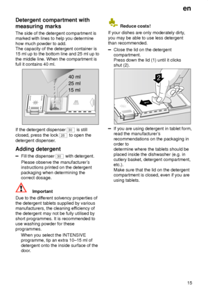 Page 15en15
Detergent
 compartment with
measuring marks The  side of the detergent compartment is
marked with lines to help you determine how much powder to add. The capacity of the detergent container is15 ml up to the bottom line and 25 ml up to the middle line. When the compartment is full it contains 40 ml.
If the detergent dispenser 30  is still
closed, press the lock 
28  to open the
detergent dispenser .
Adding  detergent
Fill the dispenser 30  with detergent.
Please observe the manufacturer s...